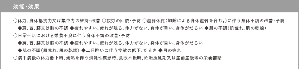 効能・効果 ○体力、身体抵抗力又は集中力の維持・改善 ○疲労の回復・予防 ○虚弱体質（加齢による身体虚弱を含む。）に伴う身体不調の改善・予防 ◆肩、首、腰又は膝の不調 ◆疲れやすい、疲れが残る、体力がない、身体が重い、身体がだるい ◆肌の不調（肌荒れ、肌の乾燥） ○日常生活における栄養不良に伴う身体不調の改善・予防 ◆肩、首、腰又は膝の不調 ◆疲れやすい、疲れが残る、体力がない、身体が重い、身体がだるい ◆肌の不調（肌荒れ、肌の乾燥） ◆二日酔いに伴う食欲の低下、だるさ ◆目の疲れ ○病中病後の体力低下時、発熱を伴う消耗性疾患時、食欲不振時、妊娠授乳期又は産前産後等の栄養補給