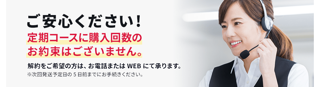 ご安心ください!定期コースに購入回数のお約束はございません。解約をご希望の方は、お電話またはWEBにて承ります。※次回発送予定日の5日前までにお手続きください。