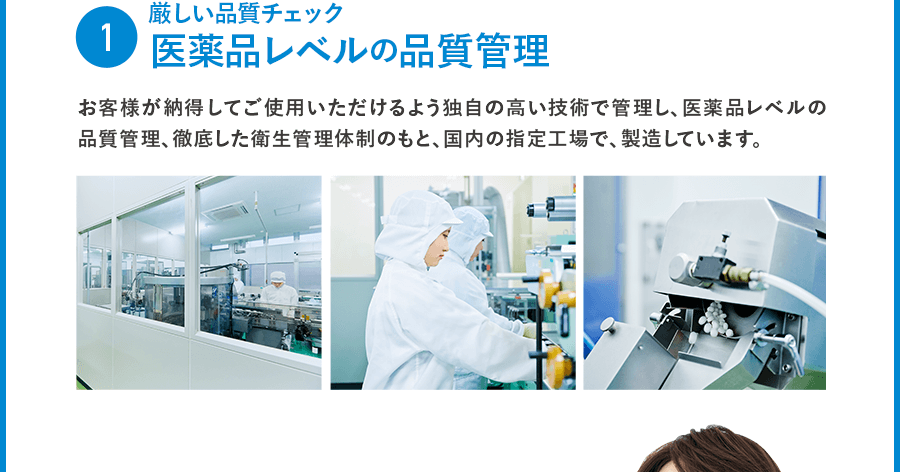 1 厳しい品質チェック 医薬品レベルの品質管理  お客様が納得してご使用いただけるよう独自の高い技術で管理し、医薬品レベルの品質管理、徹底した衛生管理体制のもと、国内の指定工場で、製造しています。。