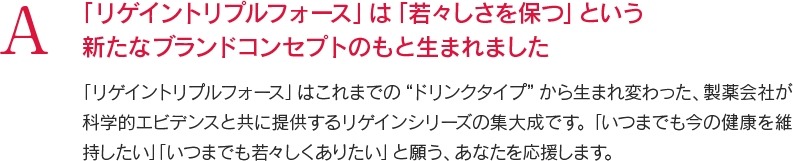 A 「リゲイントリプルフォース」は「若々しさを保つ」という新たなブランドコンセプトのもと生まれました 「リゲイントリプルフォース」はこれまでの“ドリンクタイプ”から生まれ変わった、製薬会社が科学的エビデンスと共に提供するリゲインシリーズの集大成です。「いつまでも今の健康を維持したい」「いつまでも若々しくありたい」と願う、あなたを応援します。