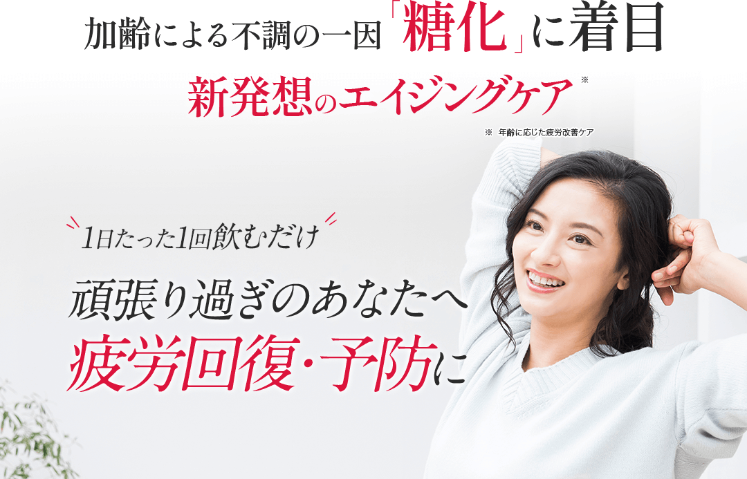 加齢による衰えの一因「糖化」に着目 新発想のエイジングケア ※エイジングケアとは、年齢相応の状態を保つお手入れを意味します 1日たった1回飲むだけ 頑張り過ぎのアナタへ疲労回復・予防に