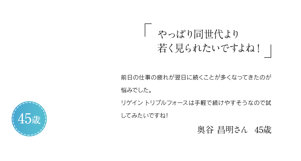 「やっぱり同世代より若く見られたいですよね!」前日の仕事の疲れが翌日に続くことが多くなってきたのが悩みでした。リゲイン トリプルフォースは手軽で続けやすそうなので試してみたいですね!奥谷 昌明さん 45歳