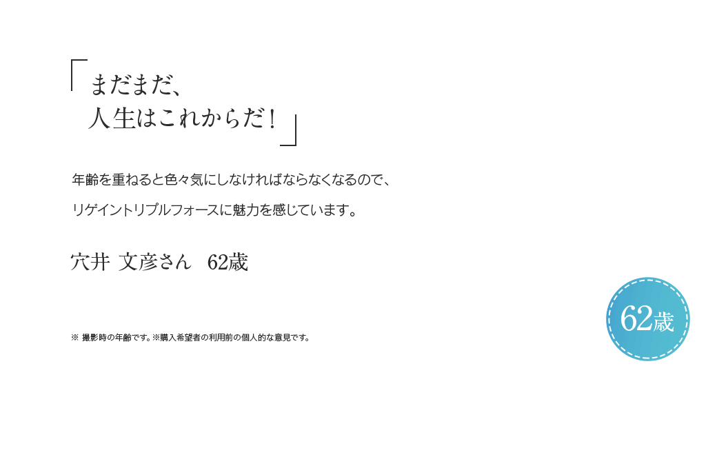 「まだまだ、人生はこれからだ!」年齢を重ねると色々と気にしなければならなくなるので、リゲイントリプルフォースに魅力を感じています。 穴井 文彦さん 62歳 ※ 撮影時の年齢です。※購入希望者の利用前の個人的な意見です。