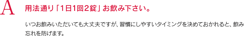 A 用法通り「1日1回2錠」お飲み下さい。いつお飲みいただいても大丈夫ですが、習慣にしやすいタイミングを決めておかれると、飲み忘れを防げます。