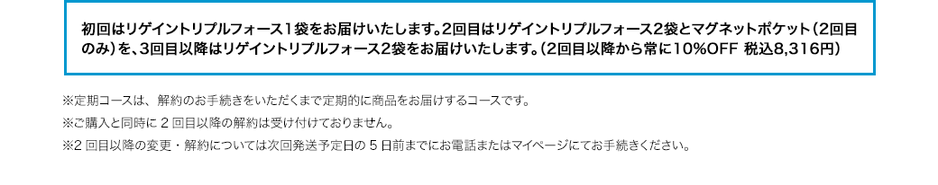 初回はリゲイントリプルフォース1袋をお届けいたします。2回目はリゲイントリプルフォース2袋とマグネットポケット（2回目のみ）を、3回目以降はリゲイントリプルフォース2袋をお届けいたします。（2回目以降から常に10%OFF 税込8,316円）※定期コースは、解約のお手続きをいただくまで定期的に商品をお届けするコースです。※ご購入と同時に2回目以降の解約は受け付けておりません。※2回目以降の変更・解約については次回発送予定日の5日前までにお電話またはマイページにてお手続きください。