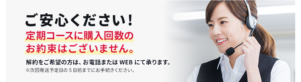 ご安心ください!定期コースに購入回数のお約束はございません。解約をご希望の方は、お電話またはWEBにて承ります。※次回発送予定日の5日前までにお手続きください。