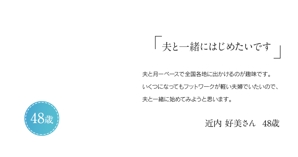 「夫と一緒にはじめたいです」夫と月一ペースで全国各地に出かけるのが趣味です。いくつになってもフットワークが軽い夫婦でいたいので、夫と一緒に始めてみようと思います。近内 好美さん 48歳