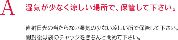 A 湿気が少なく涼しい場所で、保管して下さい。直射日光の当たらない湿気の少ない凉しい所で保管して下さい。開封後は袋のチャックをきちんと閉めて下さい。