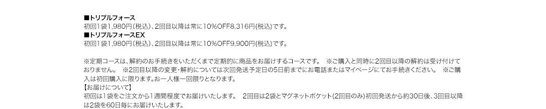 ■トリプルフォース 初回1袋1,980円（税込）、2回目以降は常に10％OFF8,316円(税込)です。■トリプルフォースEX 初回1袋1,980円（税込）、2回目以降は常に10％OFF9,900円(税込)です。※定期コースは、解約のお手続きをいただくまで定期的に商品をお届けするコースです。　※ご購入と同時に2回目以降の解約は受け付けておりません。　※2回目以降の変更・解約については次回発送予定日の5日前までにお電話またはマイページにてお手続きください。　※ご購入は初回購入に限ります。お一人様一回限りとなります。【お届けについて】初回は1袋をご注文から1週間程度でお届けいたします。　2回目は2袋とマグネットポケット(2回目のみ)初回発送から約30日後、3回目以降は2袋を60日毎にお届けいたします。