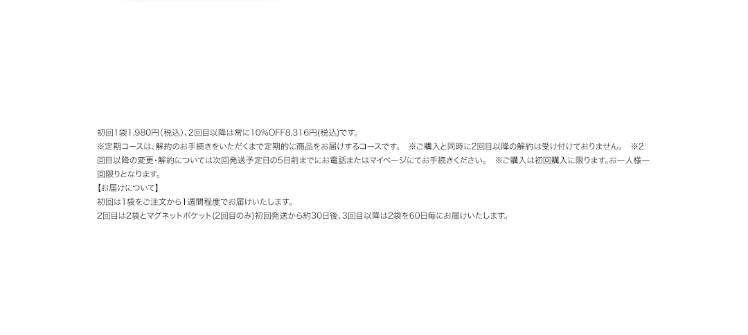 初回1袋1,980円（税込）、2回目以降は常に10％OFF8,316円(税込)です。※定期コースは、解約のお手続きをいただくまで定期的に商品をお届けするコースです。　※ご購入と同時に2回目以降の解約は受け付けておりません。　※2回目以降の変更・解約については次回発送予定日の5日前までにお電話またはマイページにてお手続きください。　※ご購入は初回購入に限ります。お一人様一回限りとなります。【お届けについて】初回は1袋をご注文から1週間程度でお届けいたします。2回目は2袋とマグネットポケット(2回目のみ)初回発送から約30日後、3回目以降は2袋を60日毎にお届けいたします。