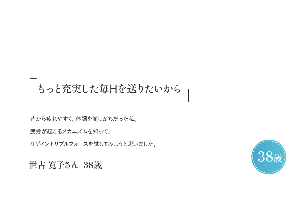 「もっと充実した毎日を送りたいから」昔から疲れやすく、体調を崩しがちだった私。疲労が起こるメカニズムを知ってリゲイン トリプルフォースを試してみようと思いました。世古 寛子さん 38歳