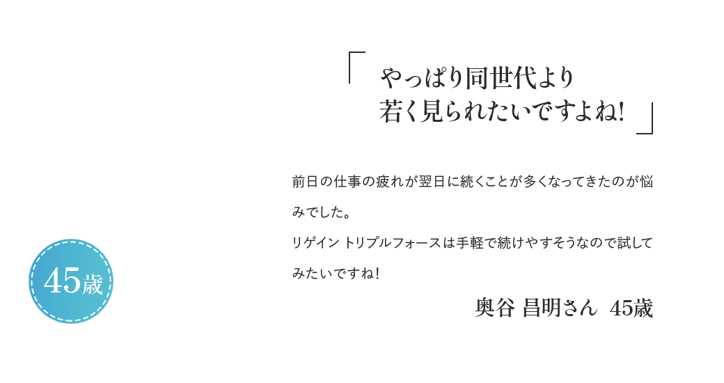 「やっぱり同世代より若く見られたいですよね！」前日の仕事の疲れが翌日に続くことが多くなってきたのが悩みでした。リゲイン トリプルフォースは手軽で続けやすそうなので試してみたいですね！奥谷 昌明さん 45歳