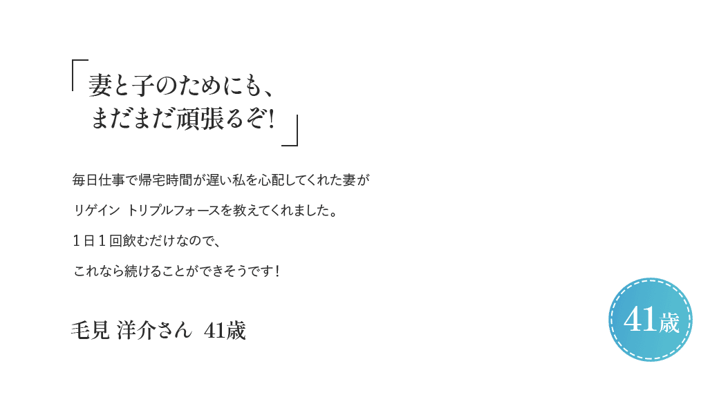 「妻と子のためにも、まだまだ頑張るぞ！」毎日仕事で帰宅時間が遅い私を心配してくれた妻がリゲイン トリプルフォースを教えてくれました。1日1回飲むだけなので、これなら続けることができそうです！毛見 洋介さん 41歳