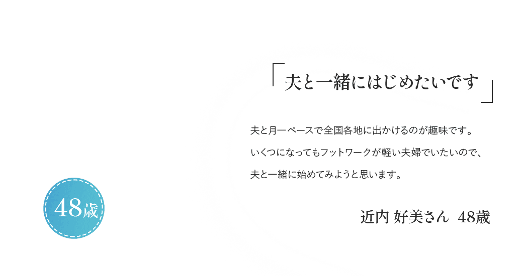 「夫と一緒にはじめたいです」夫と月一ペースで全国各地に出かけるのが趣味です。いくつになってもフットワークが軽い夫婦でいたいので、夫と一緒に始めてみようと思います。近内 好美さん 48歳