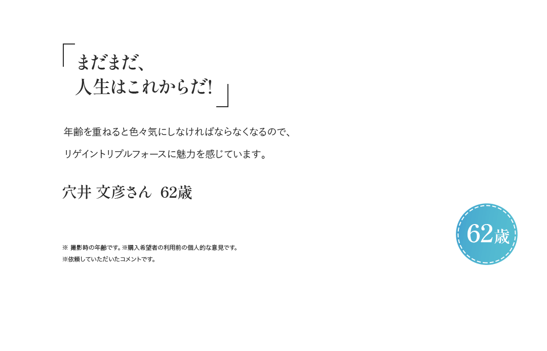 「まだまだ、人生はこれからだ！」年齢を重ねると色々と気にしなければならなくなるので、リゲイントリプルフォースに魅力を感じています。 穴井 文彦さん 62歳 ※ 撮影時の年齢です。※購入希望者の利用前の個人的な意見です。※依頼していただいたコメントです。