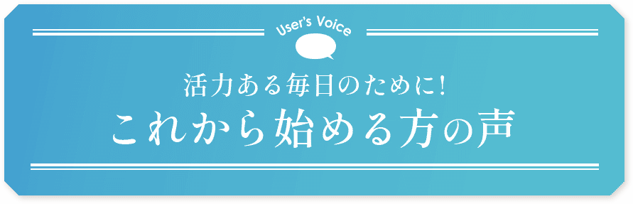 User’s Voice 活力ある毎日のために！これから始める方の声