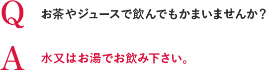 Q お茶やジュースで飲んでもかまいませんか？A 水又はお湯でお飲み下さい。