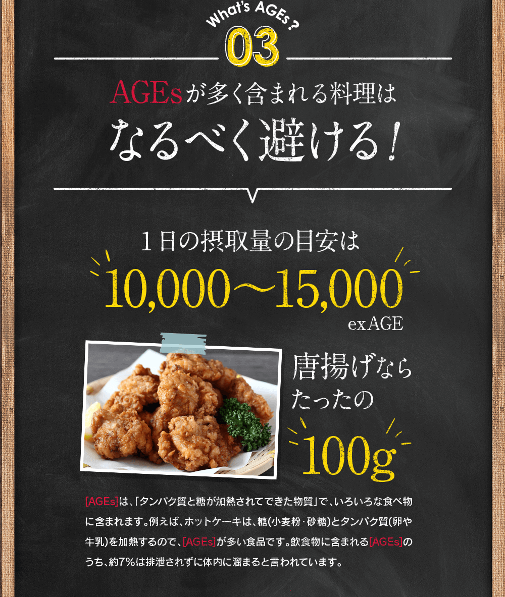 What’s AGEs？03 AGEsが多く含まれる料理はなるべく避ける! 1日の摂取量の目安は10,000〜15,000exAGE 唐揚げならたったの100g [AGEs]は、「タンパク質と糖が加熱されてできた物質」で、いろいろな食べ物に含まれます。例えば、ホットケーキは、糖(小麦粉・砂糖)とタンパク質(卵や牛乳)を加熱するので、[AGEs]が多い食品です。飲食物に含まれる[AGEs]のうち、約7％は排泄されずに体内に溜まると言われています。