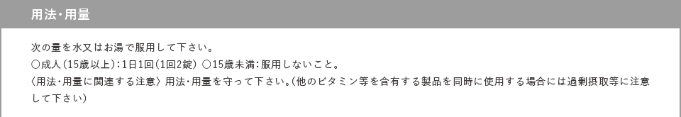 用法・用量 次の量を水又はお湯で服用して下さい。 ○成人（15歳以上）：1日1回（1回2錠） ○15歳未満：服用しないこと。 〈用法・用量に関連する注意〉 用法・用量を守って下さい。 （他のビタミン等を含有する製品を同時に使用する場合には過剰摂取等に注意して下さい）