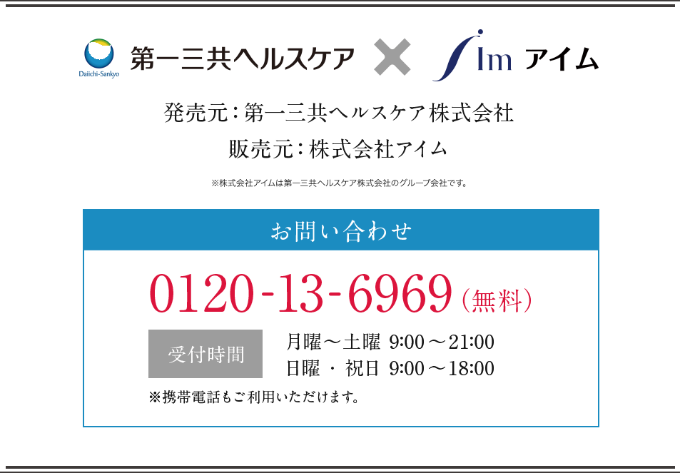 第一三共ヘルスケア×アイム 販売元：第一三共ヘルスケア株式会社 販売元：株式会社アイム ※株式会社アイムは第一三共ヘルスケア株式会社のグループ会社です。 お問合せ 0120-13-6969(無料) 受付時間 月曜〜土曜9:00~21:00 日曜・祝日9:00~18:00 ※携帯電話もご利用いただけます