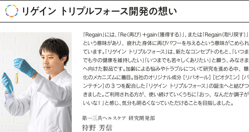 リゲイン トリプルフォース開発の想い 「Regain」には、「Re（再び）＋gain（獲得する）」、または「Regain（取り戻す）」という意味があり、疲れた身体に再びパワーを与えるという意味がこめられています。「リゲイン トリプルフォース」は、新たなコンセプトのもと、「いつまでも今の健康を維持したい」「いつまでも若々しくありたい」と願う、みなさまへ向けた製品です。加齢による悩みやトラブルについて研究を進める中、糖化のメカニズムに着目。当社のオリジナル成分［リバオール］［ビオタミン］［パンテチン］の3つを配合した「リゲイン トリプルフォース」の誕生へと結びつきました。ご利用される方が、使い続けていくうちに「おっ、なんだか調子がいいな！」と感じ、気分も明るくなっていただけることを目指しました。第一三共ヘルスケア 研究開発部 狩野 芳信