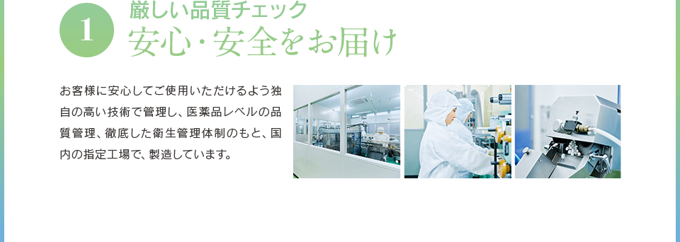 1厳しい品質チェック 安心・安全をお届け お客様に安心してご使用いただけるよう独自の高い技術で管理し、医薬品レベルの品質管理、徹底した衛生管理体制のもと、国内の指定工場で、製造しています。