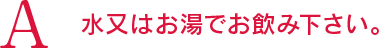 A 水又はお湯でお飲み下さい。