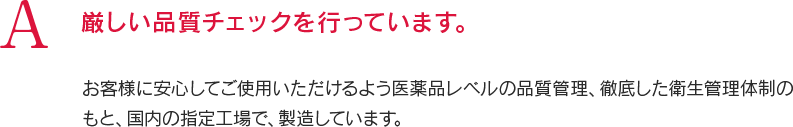 A 厳しい品質チェックを行っています。お客様に安心してご使用いただけるよう医薬品レベルの品質管理、徹底した衛生管理体制のもと、国内の指定工場で、製造しています。