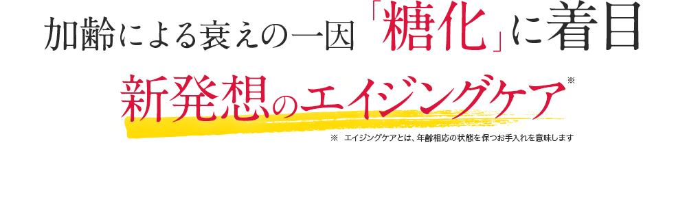加齢による衰えの一因「糖化」に着目 新発想のエイジングケア※ ※エイジングケアとは、年齢相応の状態を保つお手入れを意味します