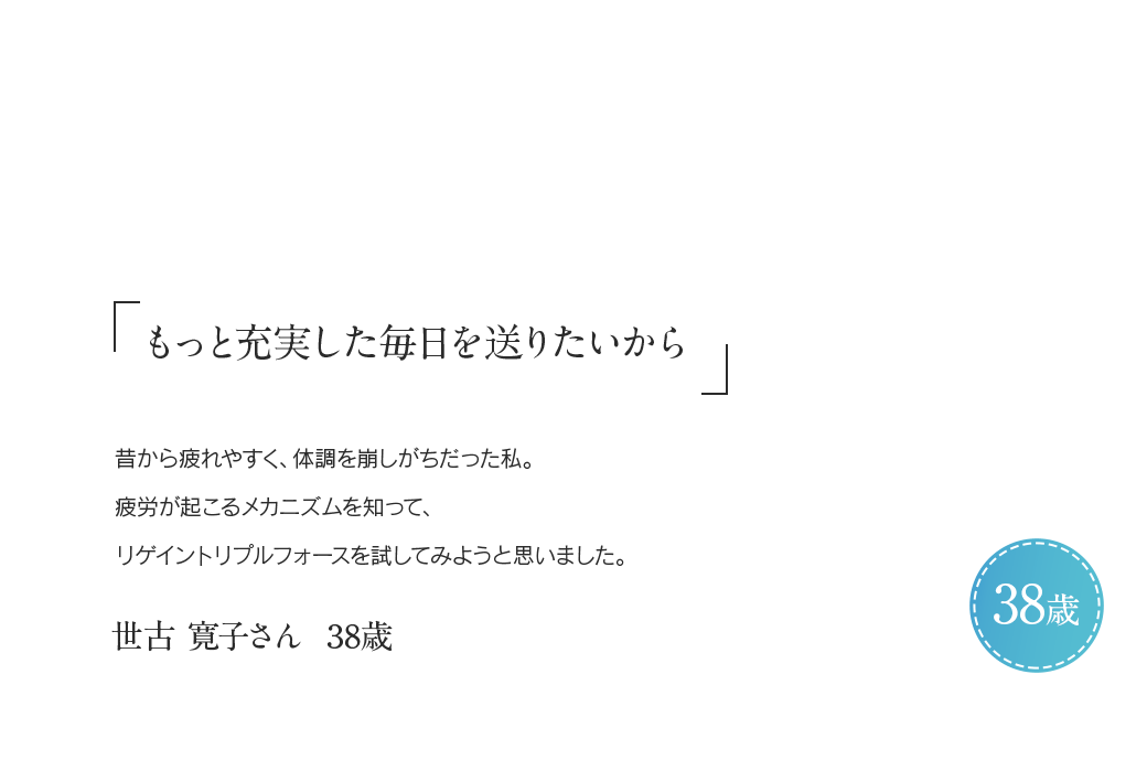 「もっと充実した毎日を送りたいから」昔から疲れやすく、体調を崩しがちだった私。疲労が起こるメカニズムを知ってリゲイン トリプルフォースを試してみようと思いました。世古 寛子さん 38歳