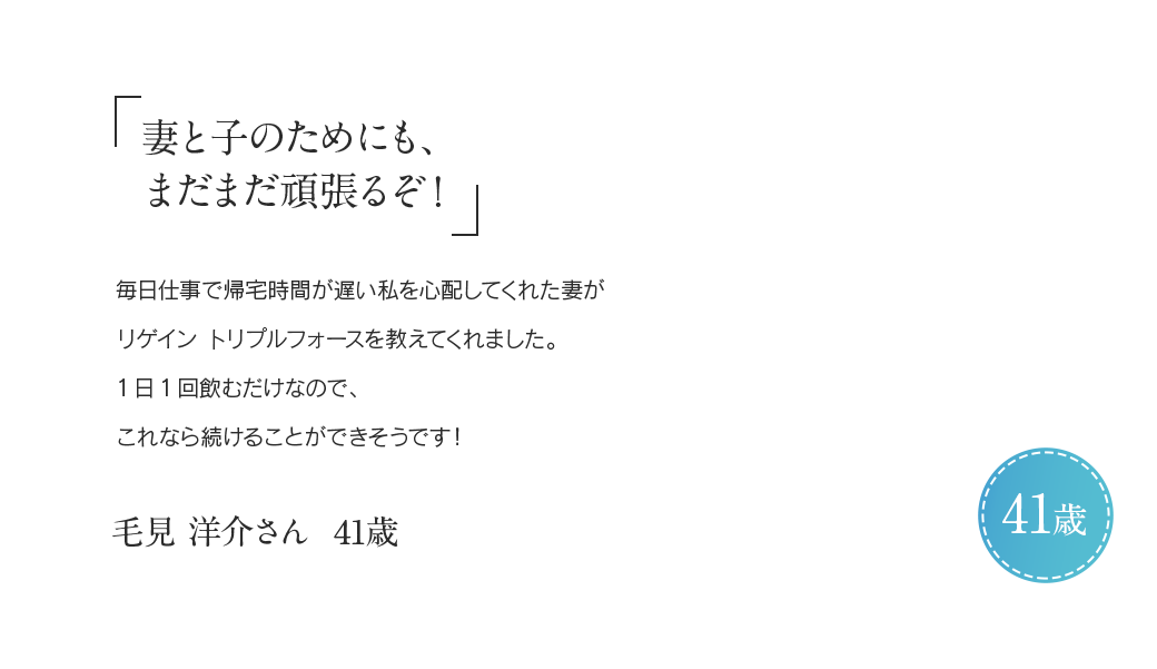 「妻と子のためにも、まだまだ頑張るぞ！」毎日仕事で帰宅時間が遅い私を心配してくれた妻がリゲイン トリプルフォースを教えてくれました。1日1回飲むだけなので、これなら続けることができそうです！毛見 洋介さん 41歳