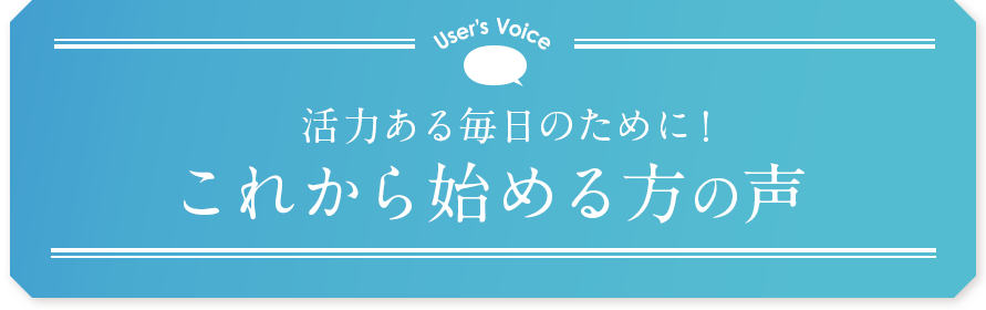 User’s Voice 活力ある毎日のために！これから始める方の声