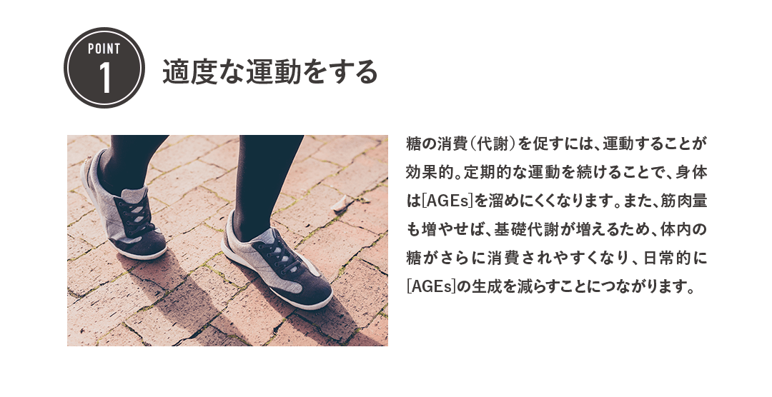 POINT1 適度な運動をする 糖の消費（代謝）を促すには、運動することが効果的。定期的な運動を続けることで、身体は[AGEs]を溜めにくくなります。また、筋肉量も増やせば、基礎代謝が増えるため、体内の糖がさらに消費されやすくなり、日常的に[AGEs]の生成を減らすことにつながります。