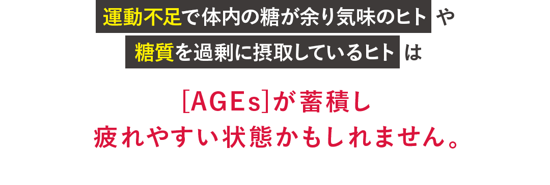 運動不足で体内の糖が余り気味のヒト や 糖質を過剰に摂取しているヒト は[AGEs]が蓄積し 疲れやすい状態かもしれません。