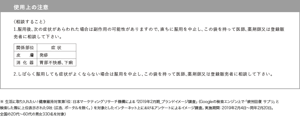 使用上の注意〈してはいけないこと〉1.次の人は服用しないで下さい。フェニルケトン尿症の人（本剤はL-フェニルアラニン化合物を含んでいます）〈相談すること〉1.次の人は服用前に医師、薬剤師又は登録販売者に相談して下さい。（1）医師の治療を受けている人（2）本人又は家族がアレルギー体質の人（3）薬によりアレルギー症状を起こしたことがある人2.次の場合は、直ちに服用を中止し、この袋を持って医師、薬剤師又は登録販売者に相談して下さい。（1）服用後、次の症状があらわれた場合（皮膚の発疹・発赤、かゆみ）（2）2週間位服用しても症状がよくならない場合※ 生活に取り入れたい！健康維持対策第1位：日本マーケティングリサーチ機構による「2019年2月期_ブランドイメージ調査」（Googleの検索エンジン上で「疲労回復　サプリ」と検索した際に上位表示された9社（広告、ポータルを除く。）を対象としたインターネット上におけるアンケートによるイメージ調査。実施期間：2019年2月4日～同年2月20日。全国の20代～60代の男女330名を対象）