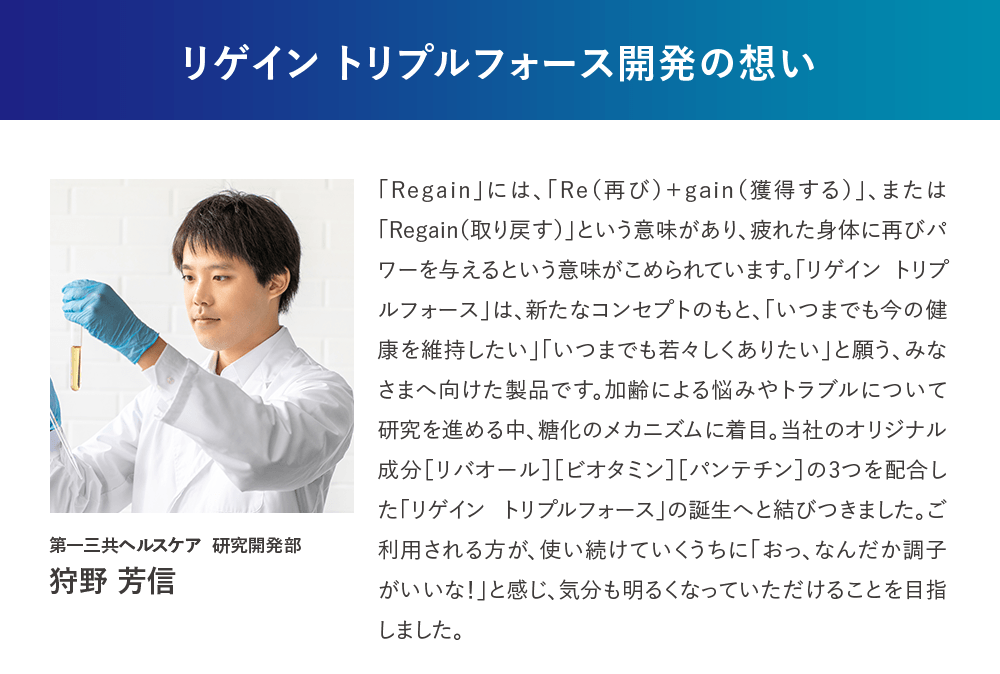 リゲイン トリプルフォース開発の想い 「Regain」には、「Re（再び）＋gain（獲得する）」、または「Regain（取り戻す）」という意味があり、疲れた身体に再びパワーを与えるという意味がこめられています。「リゲイン トリプルフォース」は、新たなコンセプトのもと、「いつまでも今の健康を維持したい」「いつまでも若々しくありたい」と願う、みなさまへ向けた製品です。加齢による悩みやトラブルについて研究を進める中、糖化のメカニズムに着目。当社のオリジナル成分［リバオール］［ビオタミン］［パンテチン］の3つを配合した「リゲイン トリプルフォース」の誕生へと結びつきました。ご利用される方が、使い続けていくうちに「おっ、なんだか調子がいいな！」と感じ、気分も明るくなっていただけることを目指しました。第一三共ヘルスケア 研究開発部 狩野 芳信