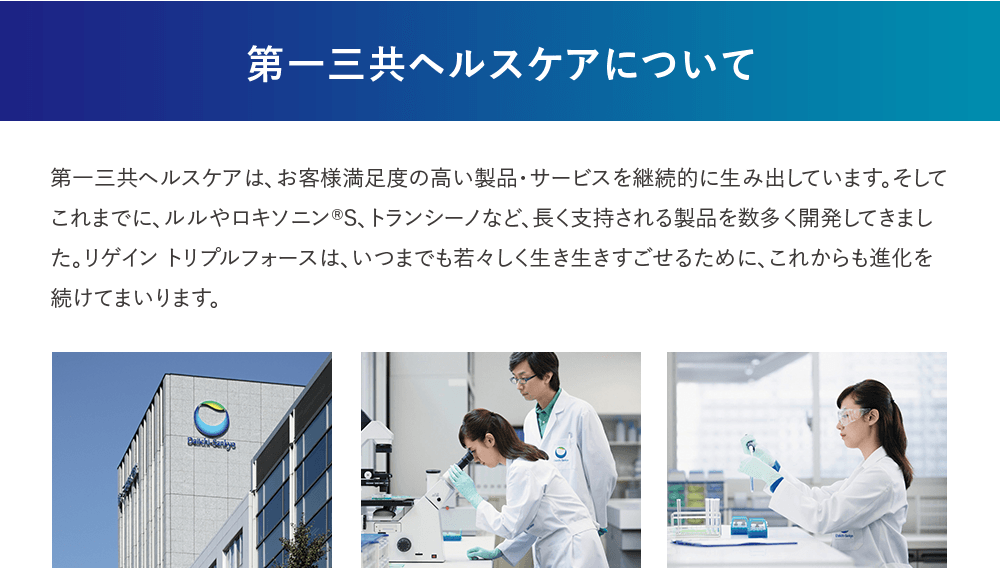 第一三共ヘルスケアについて 第一三共ヘルスケアは、お客様満足度の高い製品・サービスを継続的に生み出しています。そしてこれまでに、ルルやロキソニン®S、トランシーノなど、長く支持される製品を数多く開発してきました。リゲイン トリプルフォースは、いつまでも若く、生き生きすごせるために、これからも進化を続けてまいります。