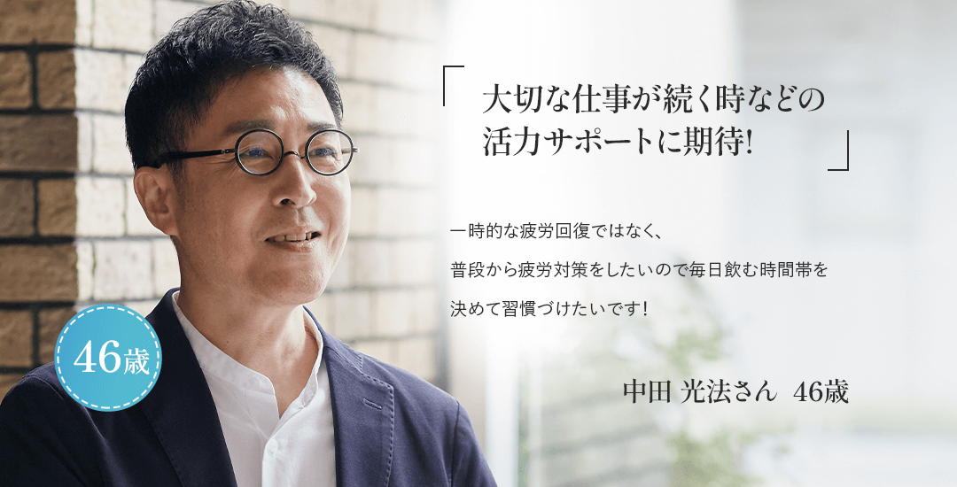 「大切な仕事が続く時などの活力サポートに期待!」一時的な疲労回復ではなく、普段から疲労対策をしたいので毎日飲む時間帯を決めて習慣づけたいです！中田 光法さん  46歳