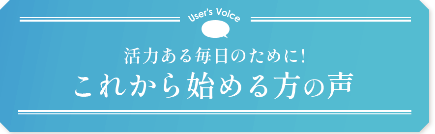 User’s Voice 活力ある毎日のために！これから始める方の声