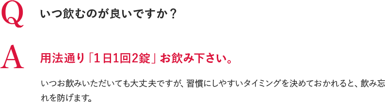 Q いつ飲むのが良いですか？ A 用法通り「１日1回2錠」お飲み下さい。いつお飲みいただいても大丈夫ですが、習慣にしやすいタイミングを決めておかれると、飲み忘れを防げます。