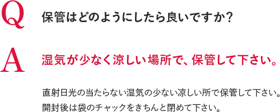 Q 保管はどのようにしたら良いですか？A 湿気が少なく涼しい場所で、保管して下さい。直射日光の当たらない湿気の少ない凉しい所で保管して下さい。開封後は袋のチャックをきちんと閉めて下さい。