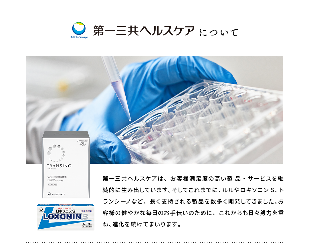 第一三共ヘルスケアについて 第一三共ヘルスケアは、お客様満足度の高い製 品・サービスを継続的に生み出しています。そしてこれまでに、ルルやロキソニンS、トランシーノなど、長く支持される製品を数多く開発してきました。お客様の健やかな毎日のお手伝いのために、これからも日々努力を重ね、進化を続けてまいります。