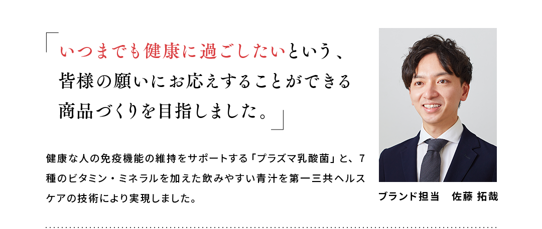 「いつまでも健康に過ごしたいという、皆様の願いにお応えすることができる商品づくりを目指しました。」健康な人の免疫機能の維持をサポートする「プラズマ乳酸菌」と、7種のビタミン・ミネラルを加えた飲みやすい青汁を第一三共ヘルスケアの技術により実現しました。ブランド担当　佐藤 拓哉