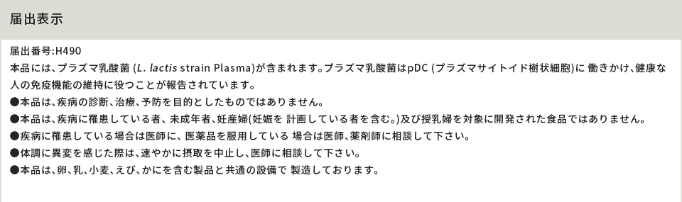 届出表示 届出番号:H490 本品には、プラズマ乳酸菌 (L. lactis strain Plasma)が含まれます。プラズマ乳酸菌はpDC (プラズマサイトイド樹状細胞)に 働きかけ、健康な人の免疫機能の維持に役つことが報告されています。●本品は、疾病の診断、治療、予防を目的としたものではありません。●本品は、疾病に罹患している者、 未成年者、妊産婦(妊娠を 計画している者を含む。)及び授乳婦を対象に開発された食品ではありません。●疾病に罹患している場合は医師に、 医薬品を服用している 場合は医師、薬剤師に相談して下さい。●体調に異変を感じた際は、速やかに摂取を中止し、医師に相談して下さい。 ●本品は、卵、乳、小麦、えび、かにを含む製品と共通の設備で 製造しております。