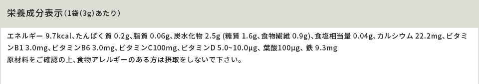 栄養成分表示（1袋（3g）あたり）エネルギー 9.7kcal、たんぱく質 0.2g、脂質 0.06g、炭水化物 2.5g (糖質 1.6g、食物繊維 0.9g)、食塩相当量 0.04g、カルシウム 22.2mg、ビタミンB1 3.0mg、ビタミンB6 3.0mg、ビタミンC100mg、ビタミンD 5.0~10.0μg、 葉酸100μg、 鉄 9.3mg