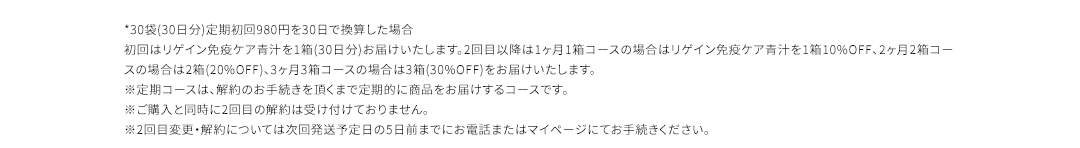 *30袋(30日分)定期初回980円を30日で換算した場合 初回はリゲイン免疫ケア青汁を1箱(30日分)お届けいたします。2回目以降は1ヶ月1箱コースの場合はリゲイン免疫ケア青汁を1箱10%OFF、2ヶ月2箱コースの場合は2箱(20%OFF)、3ヶ月3箱コースの場合は3箱(30%OFF)をお届けいたします。 ※定期コースは、解約のお手続きを頂くまで定期的に商品をお届けするコースです。 ※ご購入と同時に2回目の解約は受け付けておりません。※2回目変更・解約については次回発送予定日の5日前までにお電話またはマイページにてお手続きください。