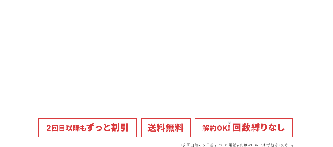 2回目以降もずっと割引 送料無料 解約OK！回数しばりなし ※次回出荷の5日前までにお電話またはWEBにてお手続きください。
