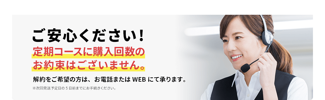 ご安心ください!定期コースに購入回数のお約束はございません。解約をご希望の方は、お電話またはWEBにて承ります。※次回発送予定日の5日前までにお手続きください。