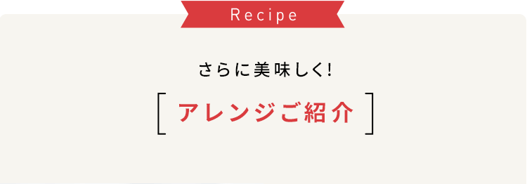 Recipe さらに美味しく! アレンジご紹介
