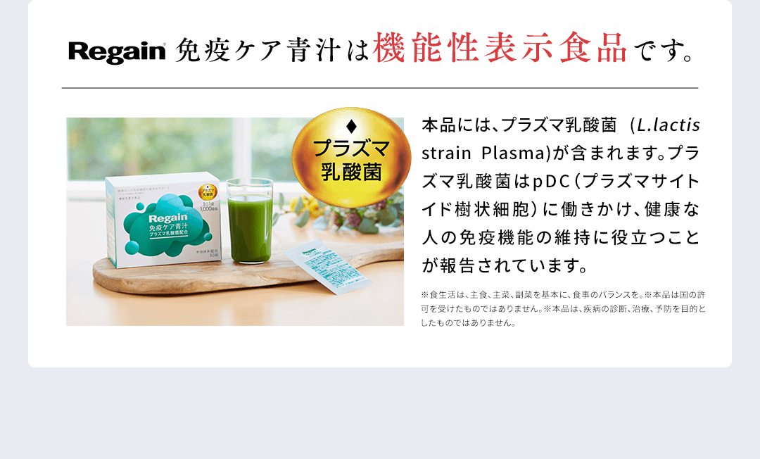 Regain免疫ケア青汁は機能性表示食品です。プラズマ乳酸菌本品には、プラズマ乳酸菌 (L.lactis strain Plasma)が含まれます。プラズマ乳酸菌はpDC (プラズマサイトイド樹状細胞)に働きかけ、健康な人の免疫機能の維持に役立つことが報告されています。※食生活は、主食、主菜、副菜を基本に、食事のバランスを。※本品は国の許可を受けたものではありません。※本品は、疾病の診断、治療、予防を目的としたものではありません。